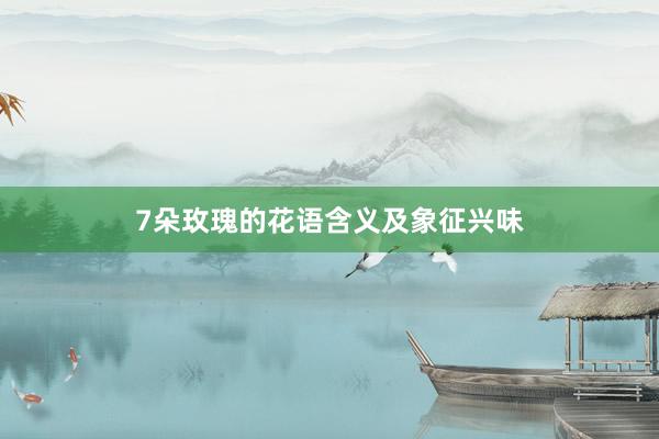 7朵玫瑰的花语含义及象征兴味